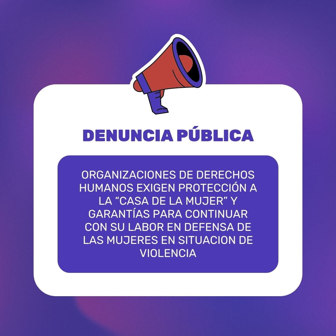 DENUNCIA PUBLICA: ORGANIZACIONES DE DERECHOS HUMANOS EXIGEN PROTECCIÓN A LA “CASA DE LA MUJER” Y GARANTÍAS PARA CONTINUAR CON SU LABOR EN DEFENSA DE LAS MUJERES EN SITUACION DE VIOLENCIA